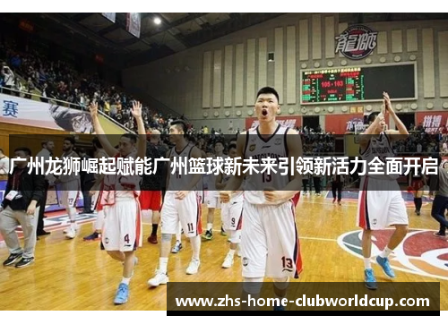 广州龙狮崛起赋能广州篮球新未来引领新活力全面开启