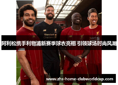 阿利松携手利物浦新赛季球衣亮相 引领球场时尚风潮 阿利松携手利物浦新赛季球衣亮相 引领球场时尚风潮