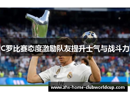 C罗比赛态度激励队友提升士气与战斗力