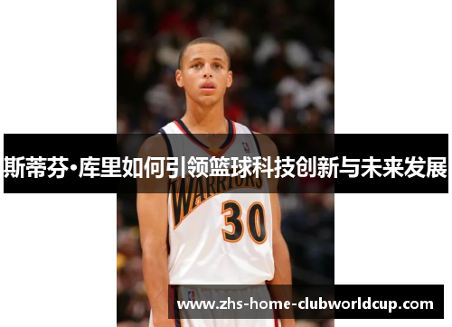 斯蒂芬·库里如何引领篮球科技创新与未来发展 斯蒂芬·库里如何引领篮球科技创新与未来发展